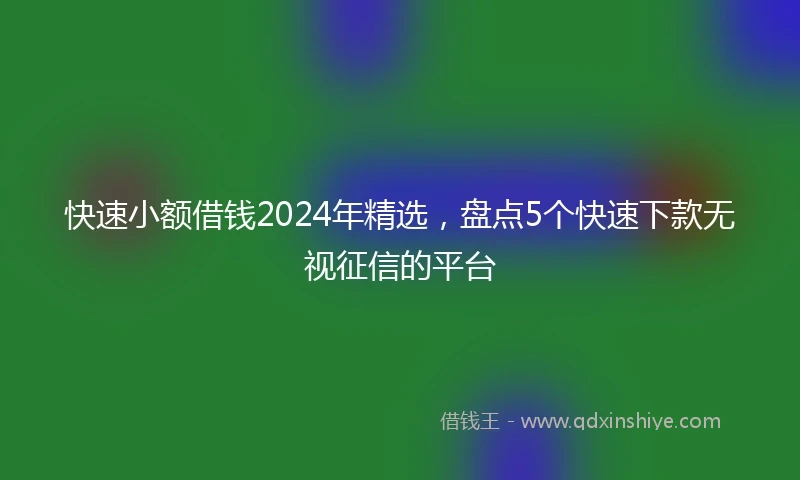 快速小额借钱2024年精选，盘点5个快速下款无视征信的平台