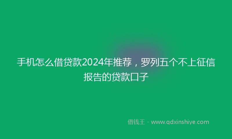 手机怎么借贷款2024年推荐，罗列五个不上征信报告的贷款口子