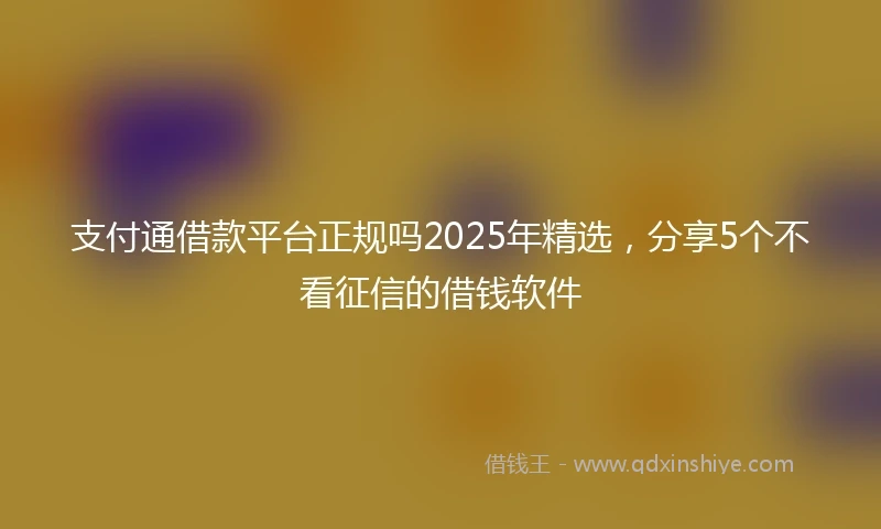 支付通借款平台正规吗2025年精选，分享5个不看征信的借钱软件