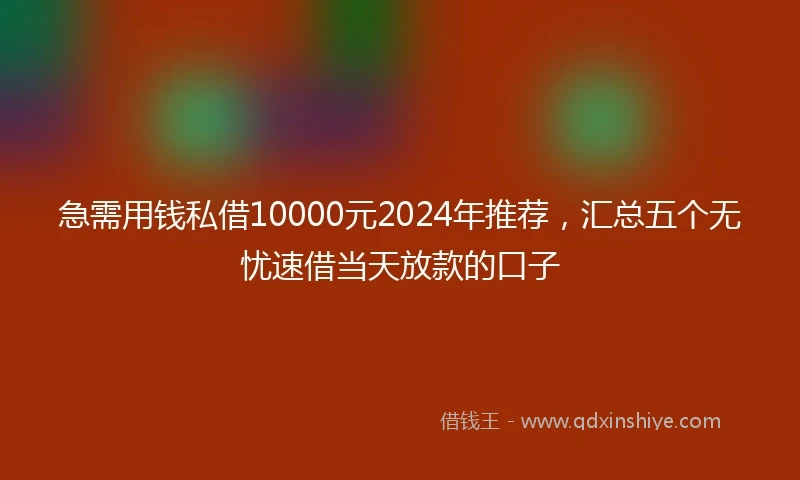 急需用钱私借10000元2024年推荐，汇总五个无忧速借当天放款的口子