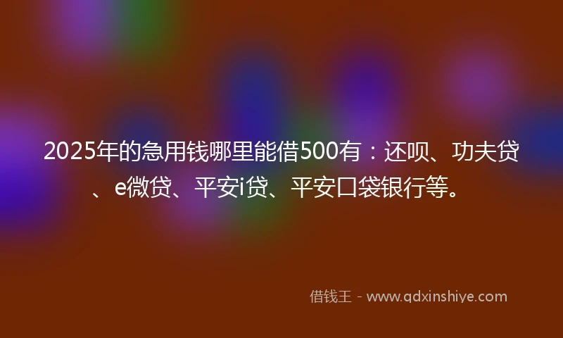 2025年的急用钱哪里能借500有：还呗、功夫贷、e微贷、平安i贷、平安口袋银行等。