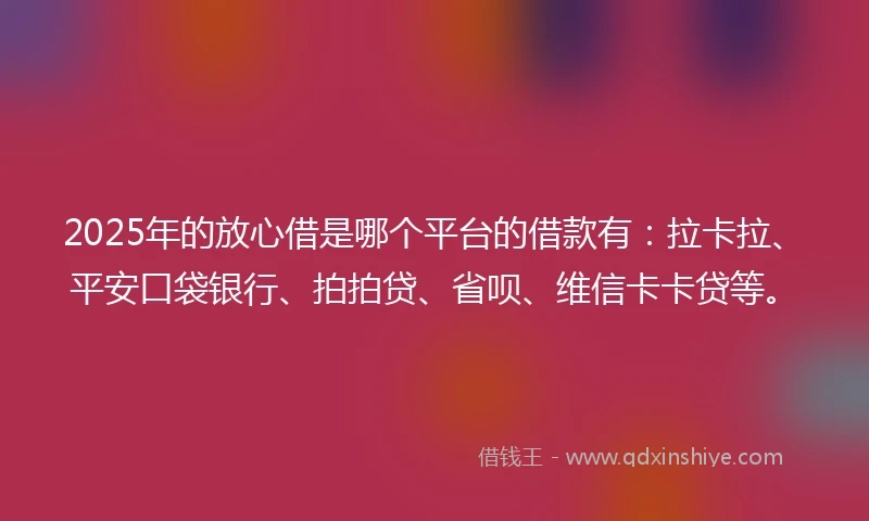 2025年的放心借是哪个平台的借款有：拉卡拉、平安口袋银行、拍拍贷、省呗、维信卡卡贷等。