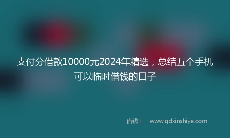 支付分借款10000元2024年精选，总结五个手机可以临时借钱的口子
