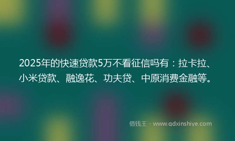 2025年的快速贷款5万不看征信吗有：拉卡拉、小米贷款、融逸花、功夫贷、中原消费金融等。