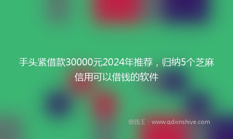 手头紧借款30000元2024年推荐，归纳5个芝麻信用可以借钱的软件