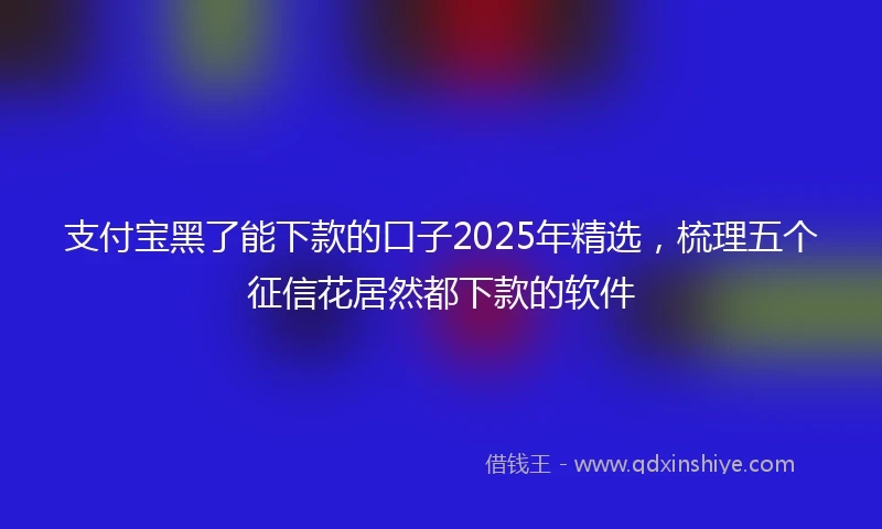 支付宝黑了能下款的口子2025年精选，梳理五个征信花居然都下款的软件
