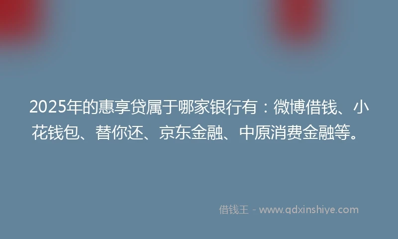 2025年的惠享贷属于哪家银行有：微博借钱、小花钱包、替你还、京东金融、中原消费金融等。