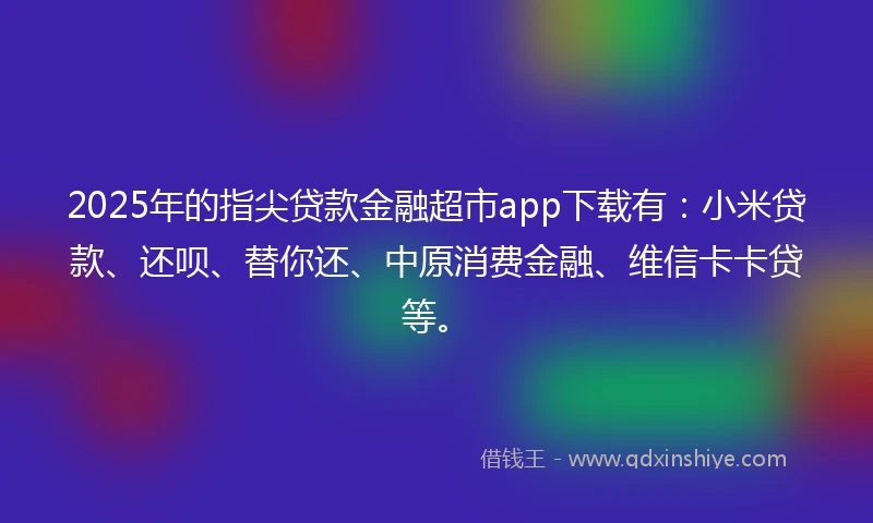 2025年的指尖贷款金融超市app下载有：小米贷款、还呗、替你还、中原消费金融、维信卡卡贷等。