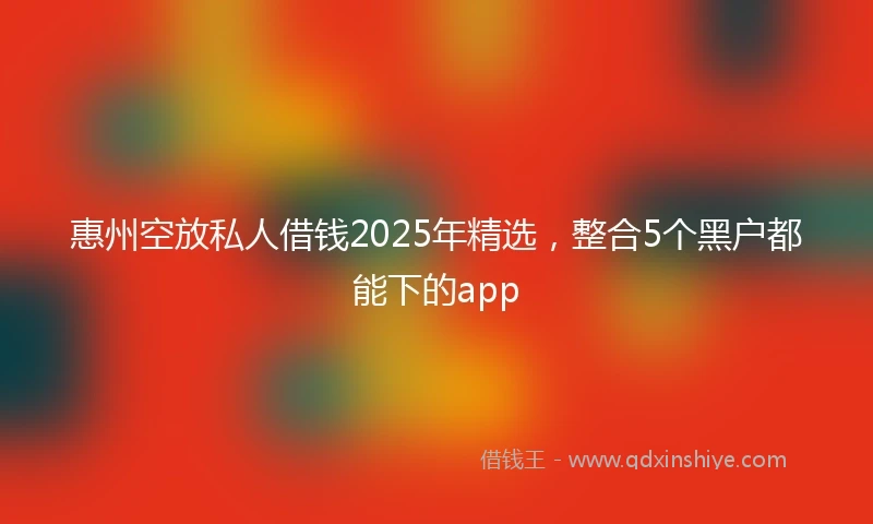 惠州空放私人借钱2025年精选，整合5个黑户都能下的app