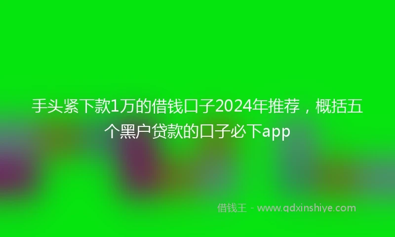 手头紧下款1万的借钱口子2024年推荐，概括五个黑户贷款的口子必下app