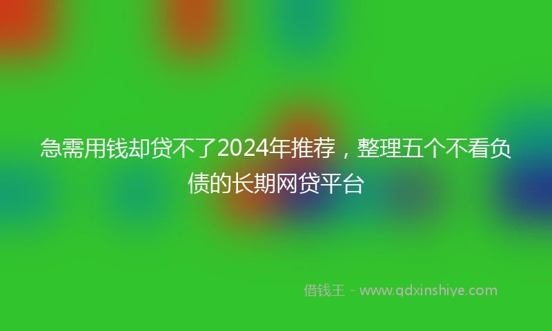 急需用钱却贷不了2024年推荐，整理五个不看负债的长期网贷平台
