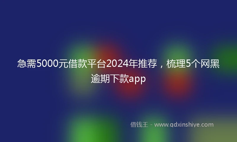 急需5000元借款平台2024年推荐，梳理5个网黑逾期下款app