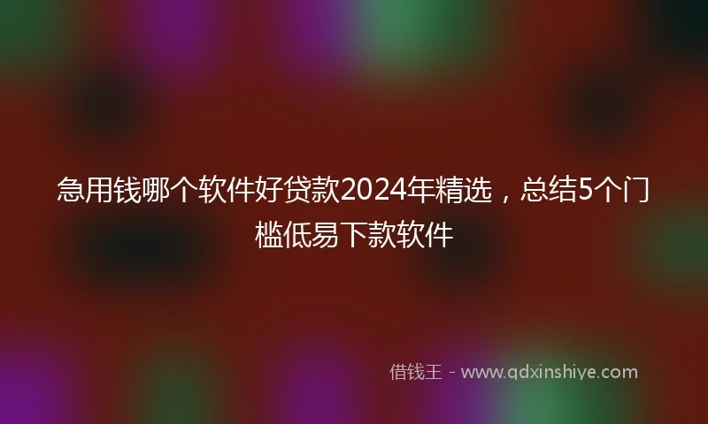 急用钱哪个软件好贷款2024年精选，总结5个门槛低易下款软件
