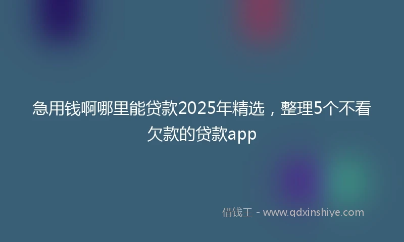 急用钱啊哪里能贷款2025年精选，整理5个不看欠款的贷款app