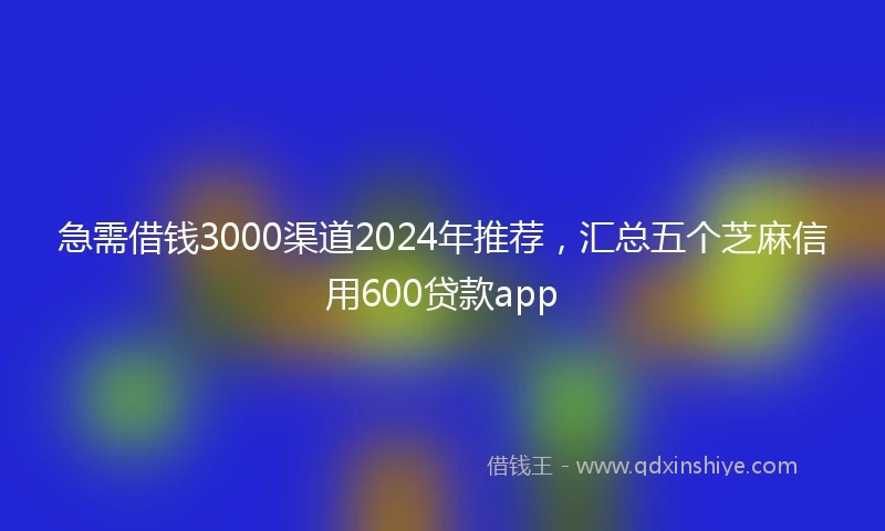 急需借钱3000渠道2024年推荐，汇总五个芝麻信用600贷款app
