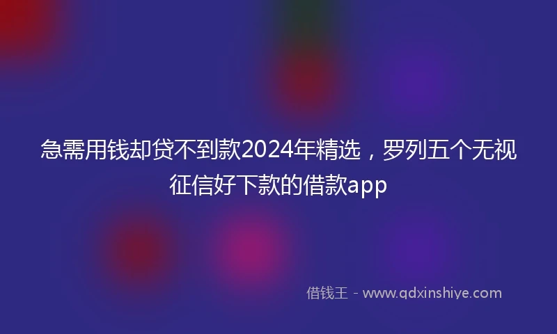 急需用钱却贷不到款2024年精选，罗列五个无视征信好下款的借款app