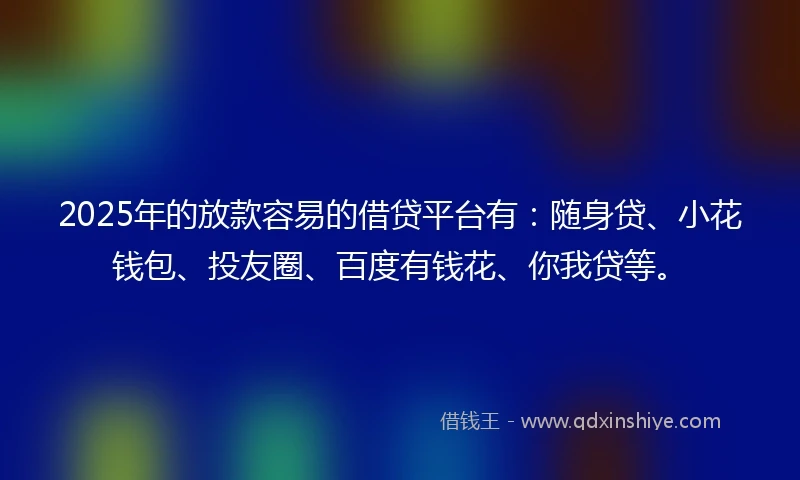 2025年的放款容易的借贷平台有：随身贷、小花钱包、投友圈、百度有钱花、你我贷等。