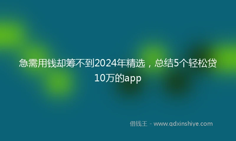 急需用钱却筹不到2024年精选，总结5个轻松贷10万的app