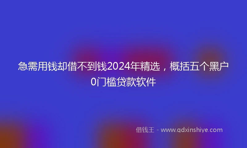 急需用钱却借不到钱2024年精选，概括五个黑户0门槛贷款软件