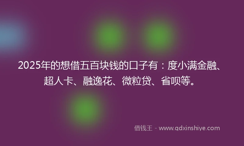 2025年的想借五百块钱的口子有：度小满金融、超人卡、融逸花、微粒贷、省呗等。