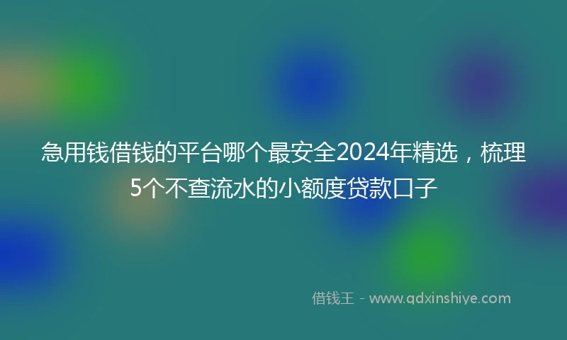 急用钱借钱的平台哪个最安全2024年精选，梳理5个不查流水的小额度贷款口子