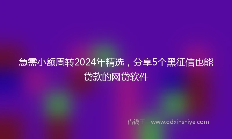 急需小额周转2024年精选，分享5个黑征信也能贷款的网贷软件