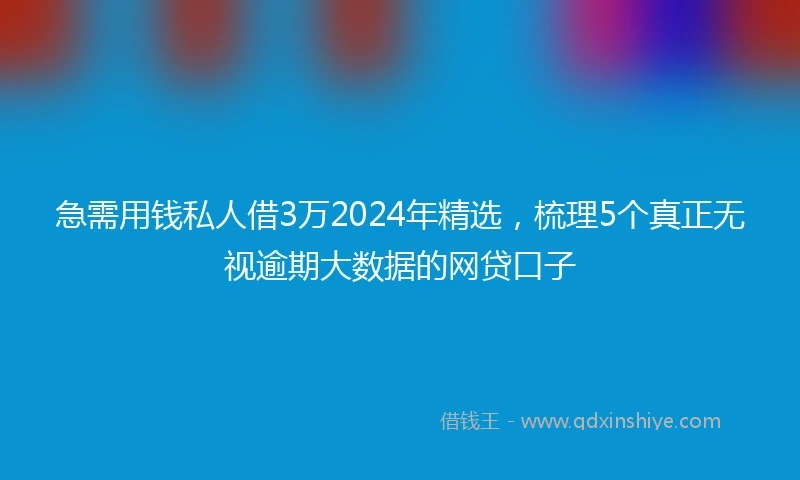 急需用钱私人借3万2024年精选，梳理5个真正无视逾期大数据的网贷口子
