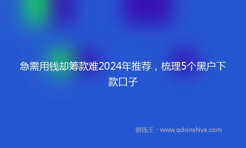 急需用钱却筹款难2024年推荐，梳理5个黑户下款口子