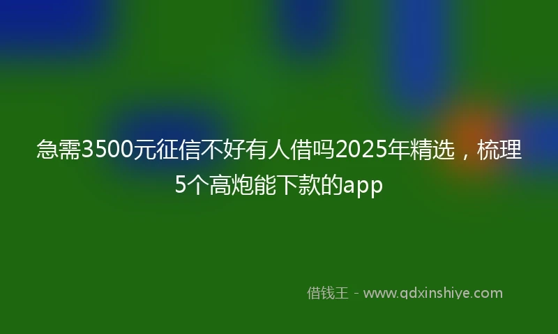 急需3500元征信不好有人借吗2025年精选，梳理5个高炮能下款的app