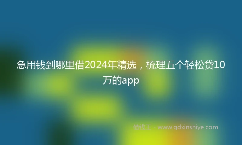 急用钱到哪里借2024年精选，梳理五个轻松贷10万的app