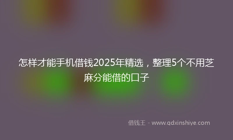 怎样才能手机借钱2025年精选，整理5个不用芝麻分能借的口子