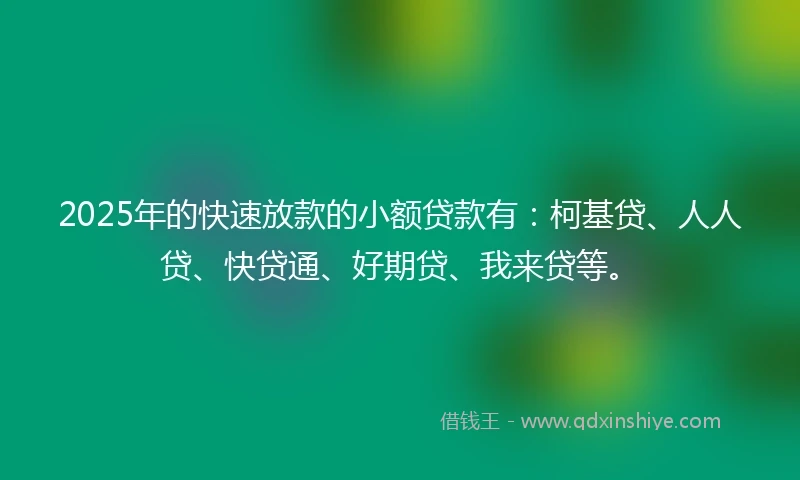 2025年的快速放款的小额贷款有：柯基贷、人人贷、快贷通、好期贷、我来贷等。