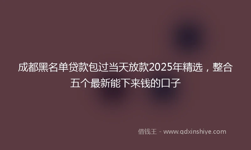 成都黑名单贷款包过当天放款2025年精选,整合五个最新能下来钱的口子