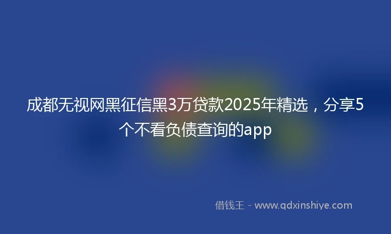 成都无视网黑征信黑3万贷款2025年精选，分享5个不看负债查询的app