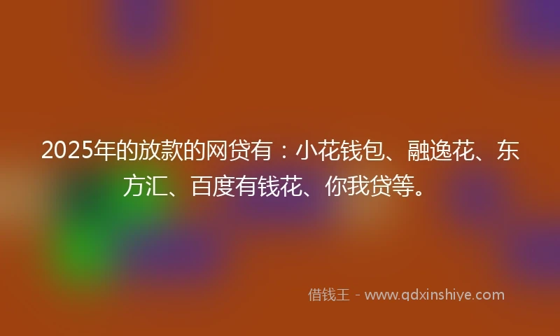2025年的放款的网贷有：小花钱包、融逸花、东方汇、百度有钱花、你我贷等。