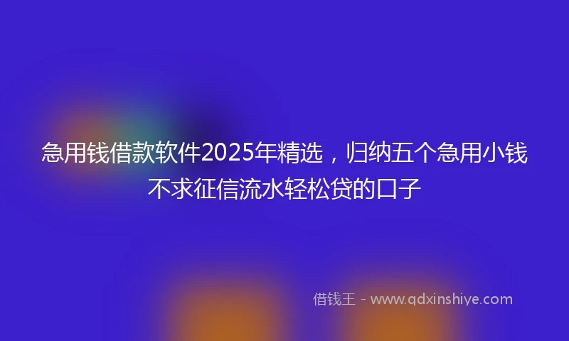 急用钱借款软件2025年精选，归纳五个急用小钱不求征信流水轻松贷的口子