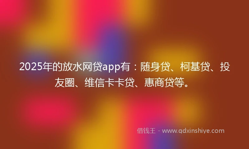2025年的放水网贷app有：随身贷、柯基贷、投友圈、维信卡卡贷、惠商贷等。