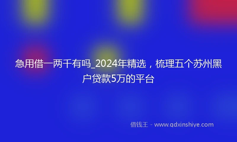 急用借一两千有吗_2024年精选，梳理五个苏州黑户贷款5万的平台