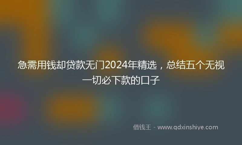急需用钱却贷款无门2024年精选，总结五个无视一切必下款的口子