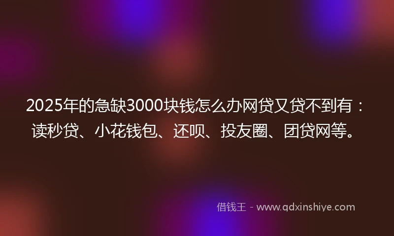 2025年的急缺3000块钱怎么办网贷又贷不到有：读秒贷、小花钱包、还呗、投友圈、团贷网等。
