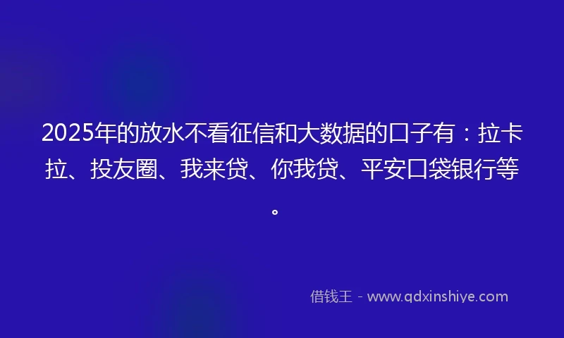 2025年的放水不看征信和大数据的口子有：拉卡拉、投友圈、我来贷、你我贷、平安口袋银行等。