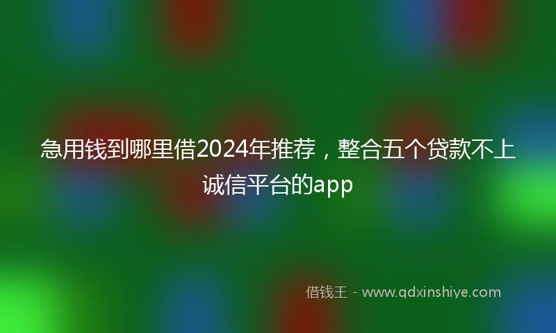急用钱到哪里借2024年推荐，整合五个贷款不上诚信平台的app