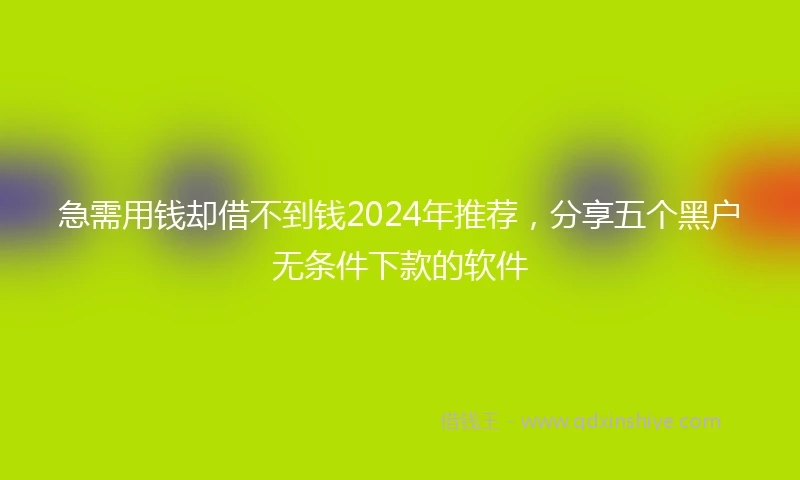 急需用钱却借不到钱2024年推荐，分享五个黑户无条件下款的软件