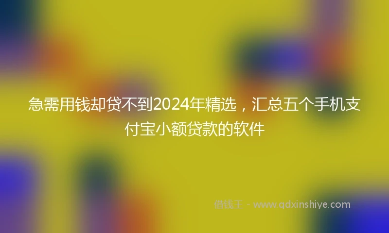 急需用钱却贷不到2024年精选，汇总五个手机支付宝小额贷款的软件
