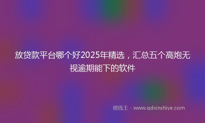放贷款平台哪个好2025年精选，汇总五个高炮无视逾期能下的软件