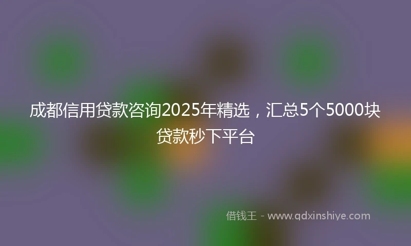 成都信用贷款咨询2025年精选，汇总5个5000块贷款秒下平台