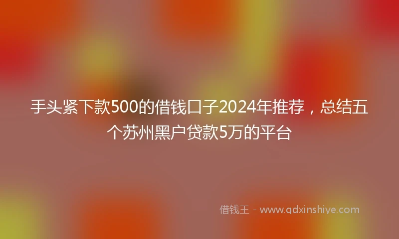 手头紧下款500的借钱口子2024年推荐，总结五个苏州黑户贷款5万的平台