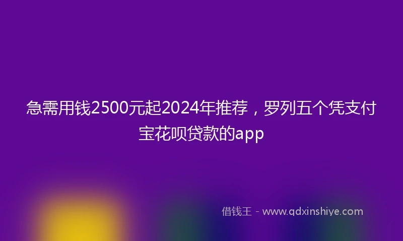 急需用钱2500元起2024年推荐，罗列五个凭支付宝花呗贷款的app