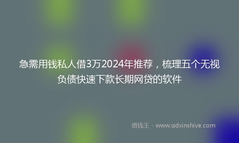 急需用钱私人借3万2024年推荐，梳理五个无视负债快速下款长期网贷的软件