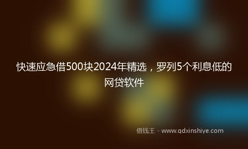 快速应急借500块2024年精选，罗列5个利息低的网贷软件
